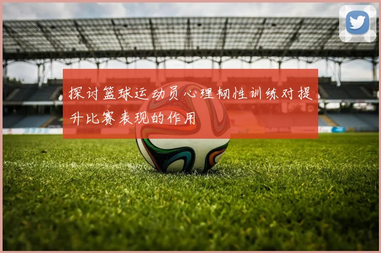 探讨篮球运动员心理韧性训练对提升比赛表现的作用