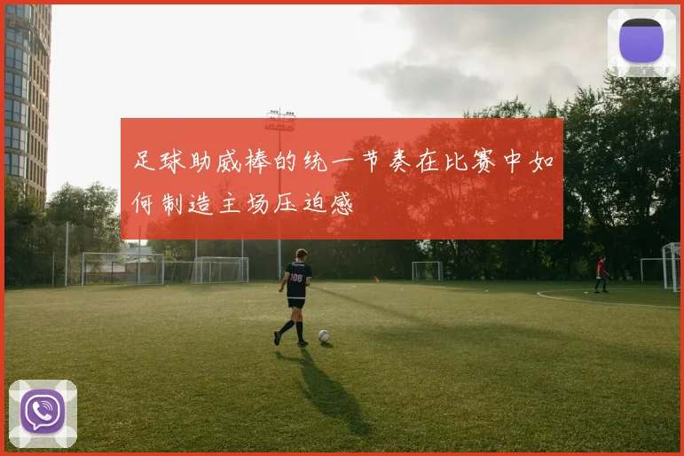足球助威棒的统一节奏在比赛中如何制造主场压迫感