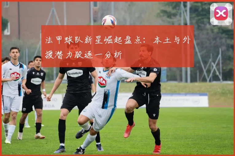 法甲球队新星崛起盘点：本土与外援潜力股逐一分析