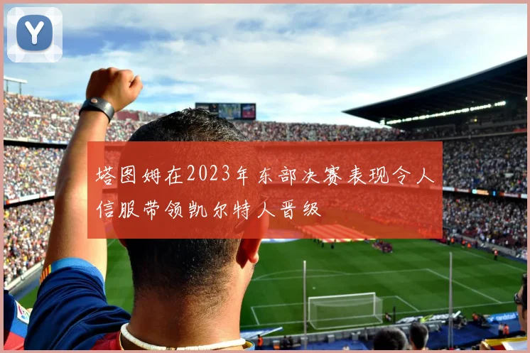 塔图姆在2023年东部决赛表现令人信服带领凯尔特人晋级