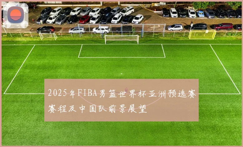 2025年FIBA男篮世界杯亚洲预选赛赛程及中国队前景展望
